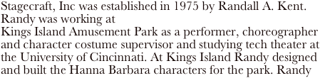 Stagecraft, Inc was established in 1975 by Randall A. Kent. Randy was working at 
Kings Island Amusement Park as a performer, choreographer and character costume supervisor and studying tech theater at the University of Cincinnati. At Kings Island Randy designed and built the Hanna Barbara characters for the park. Randy